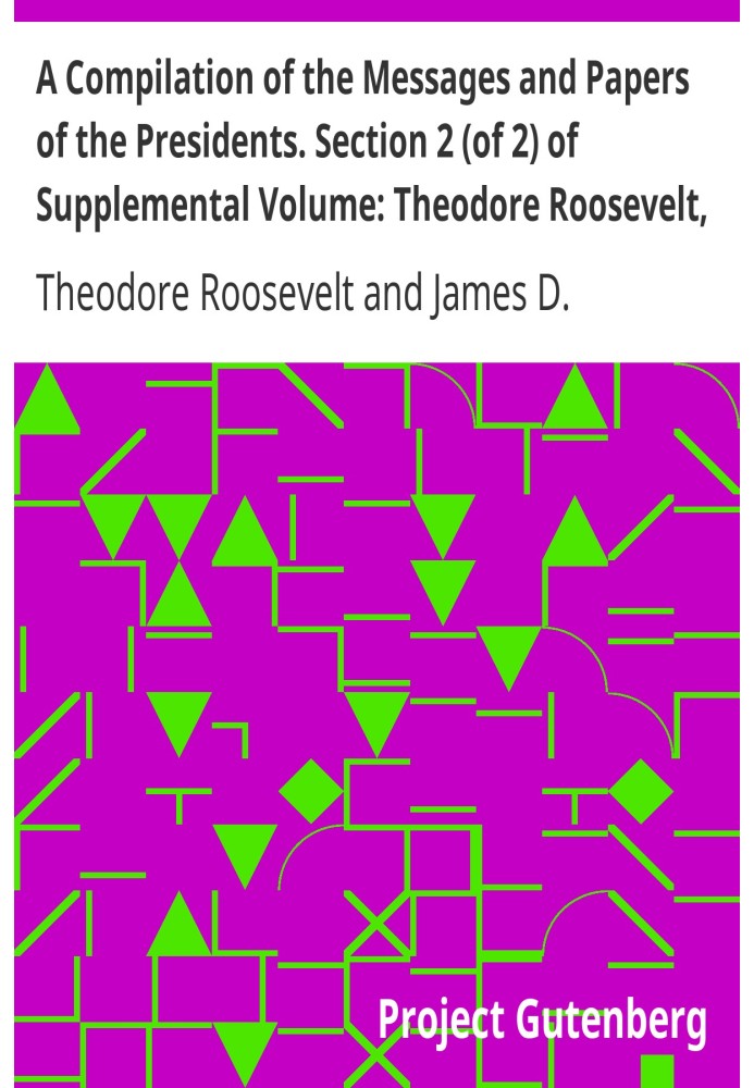 A Compilation of the Messages and Papers of the Presidents. Section 2 (of 2) of Supplemental Volume: Theodore Roosevelt, Supplem