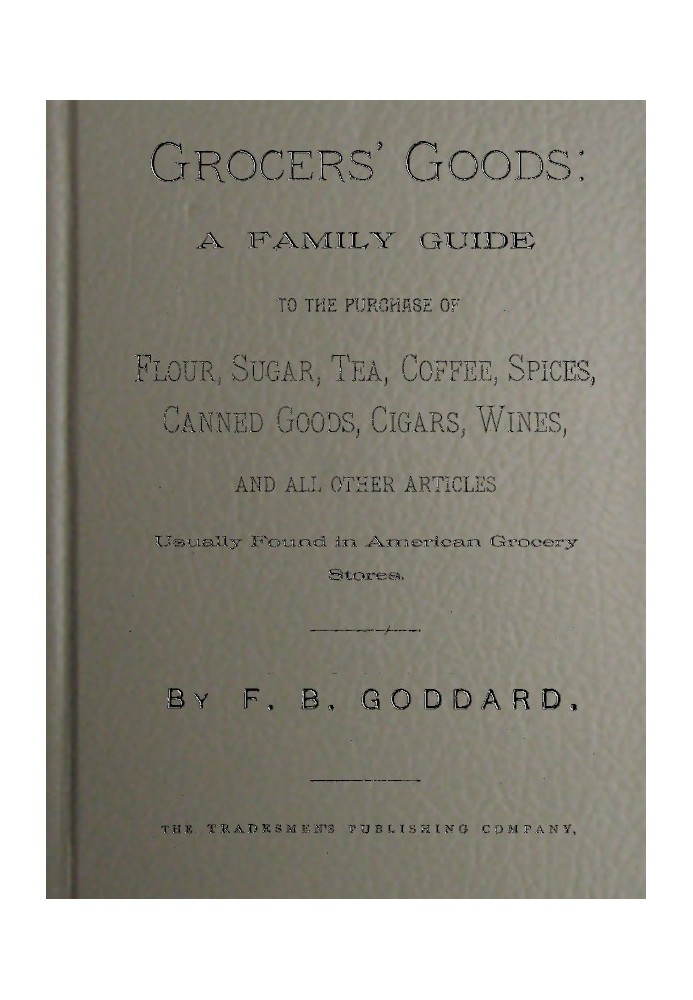 Grocers' Goods A Family Guide to the Purchase of Flour, Sugar, Tea, Coffee, Spices, Canned Goods, Cigars, Wines, and All Other A