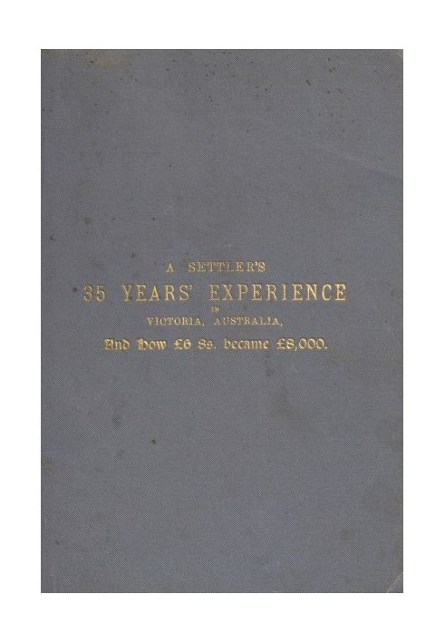 A Settler's 35 Years' Experience in Victoria, Australia And how £6 8s. became £8,000