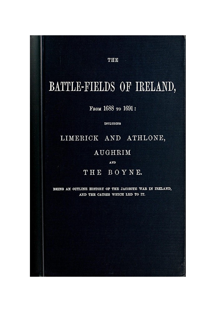 The battle-fields of Ireland, from 1688 to 1691 including Limerick and Athlone, Aughrim and the Boyne. Being an outline history 