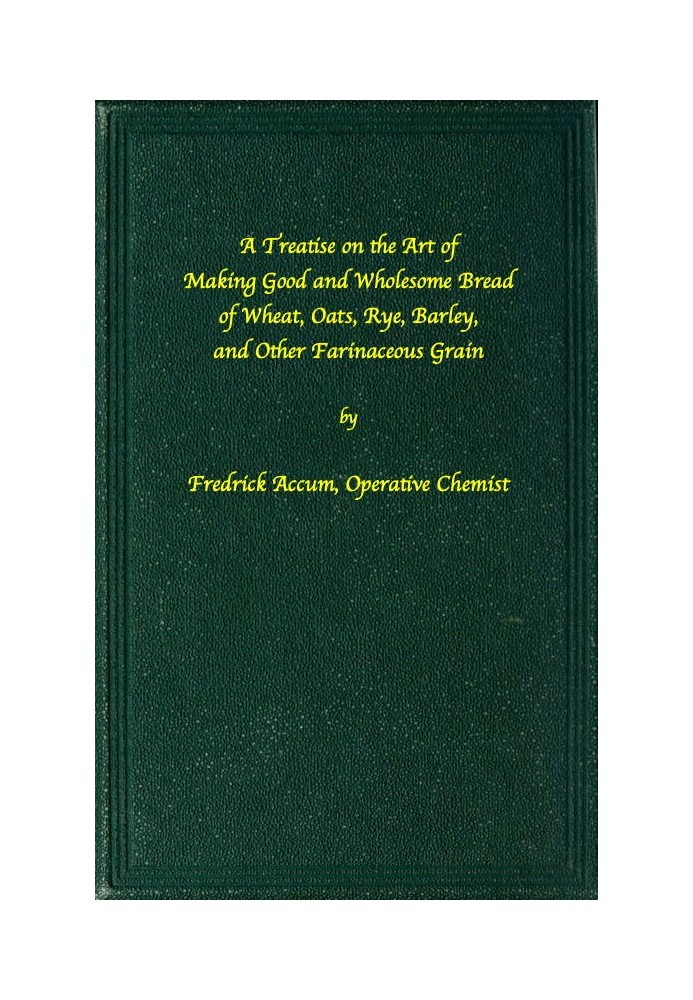 A treatise on the art of making good wholesome bread of wheat, oats, rye, barley and other farinaceous grains Exhibiting the ali