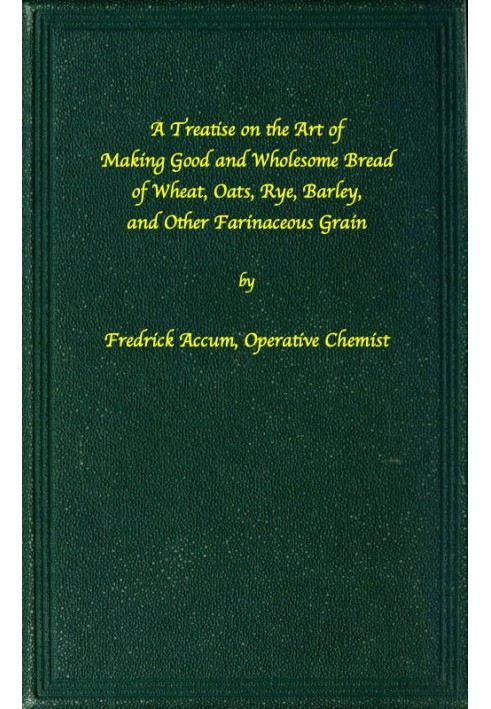 A treatise on the art of making good wholesome bread of wheat, oats, rye, barley and other farinaceous grains Exhibiting the ali