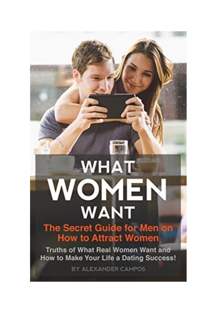 What Women Want: The Secret Guide for Men on How to Attract Women: Secret Truths of What Real Women Want and How to Make Your Li