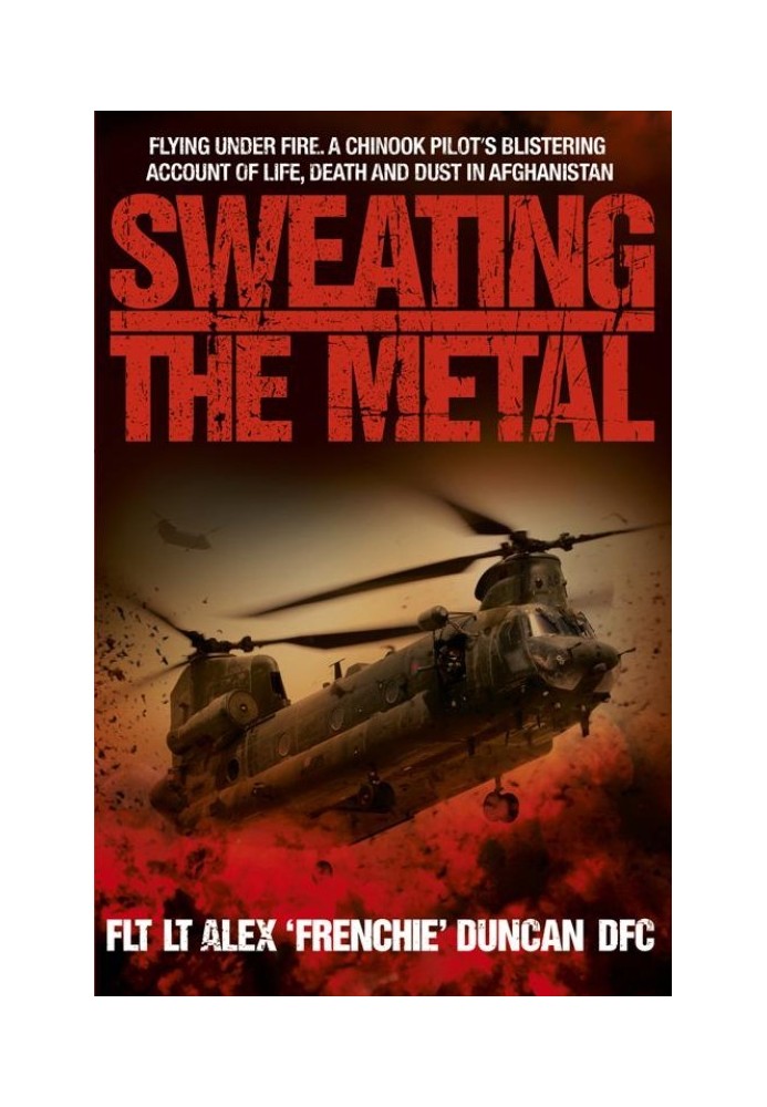 Sweating the Metal: Flying Under Fire. A Chinook Pilot's Blistering Account of Life, Death and Dust in Afghanistan