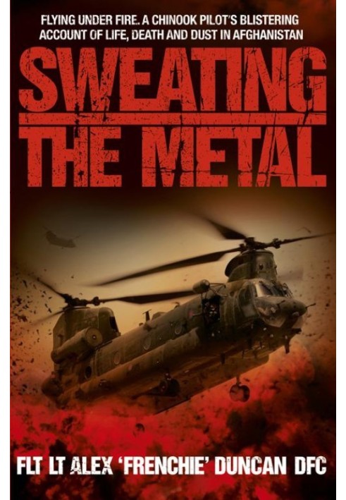 Sweating the Metal: Flying Under Fire. A Chinook Pilot's Blistering Account of Life, Death and Dust in Afghanistan