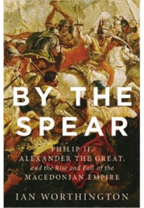 By the Spear: Philip II, Alexander the Great, and the Rise and Fall of the Macedonian Empire