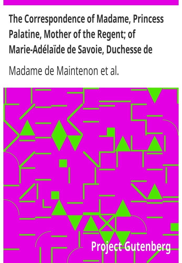 The Correspondence of Madame, Princess Palatine, Mother of the Regent; of Marie-Adélaïde de Savoie, Duchesse de Bourgogne; and o