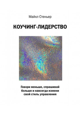 Коучинг-лідерство. Говори менше, запитуй більше і назавжди зміни свій стиль управління