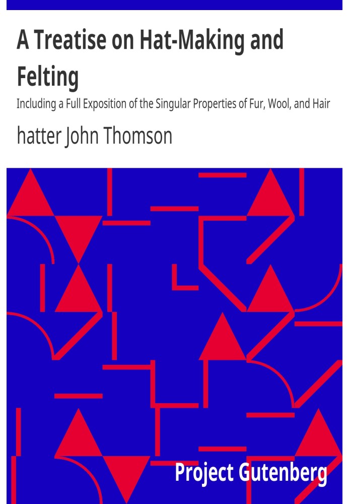 A Treatise on Hat-Making and Felting Including a Full Exposition of the Singular Properties of Fur, Wool, and Hair