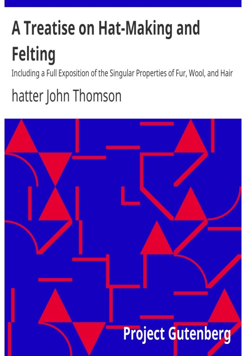 A Treatise on Hat-Making and Felting Including a Full Exposition of the Singular Properties of Fur, Wool, and Hair