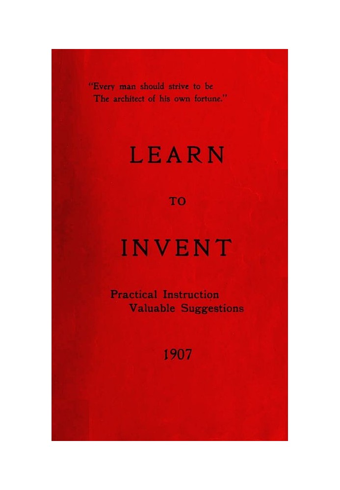 Learn to Invent, First Steps for Beginners Young and Old Practical Instruction, Valuable Suggestions to Learn to Invent