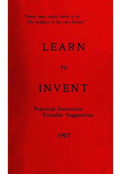 Learn to Invent, First Steps for Beginners Young and Old Practical Instruction, Valuable Suggestions to Learn to Invent