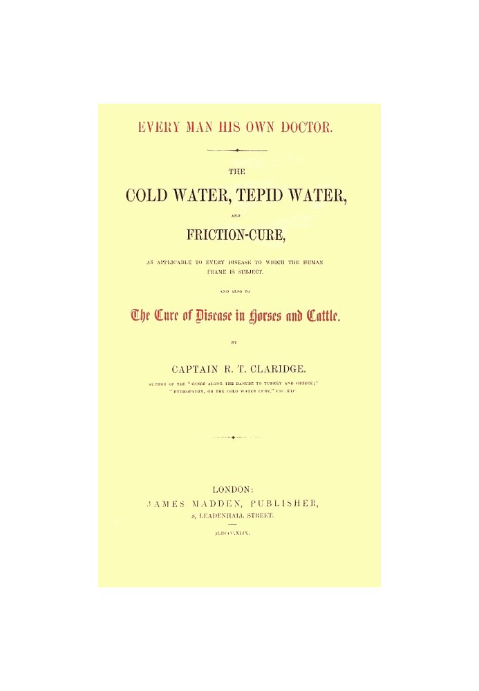 Every Man His Own Doctor The Cold Water, Tepid Water, and Friction-Cure, as Applicable to Every Disease to Which the Human Frame