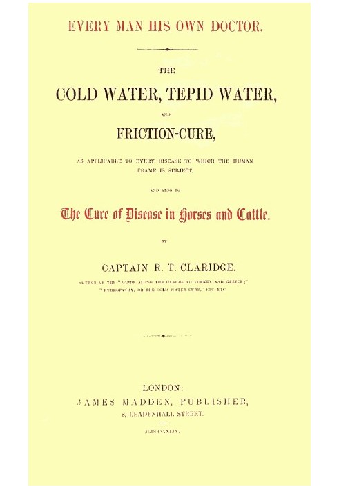 Every Man His Own Doctor The Cold Water, Tepid Water, and Friction-Cure, as Applicable to Every Disease to Which the Human Frame