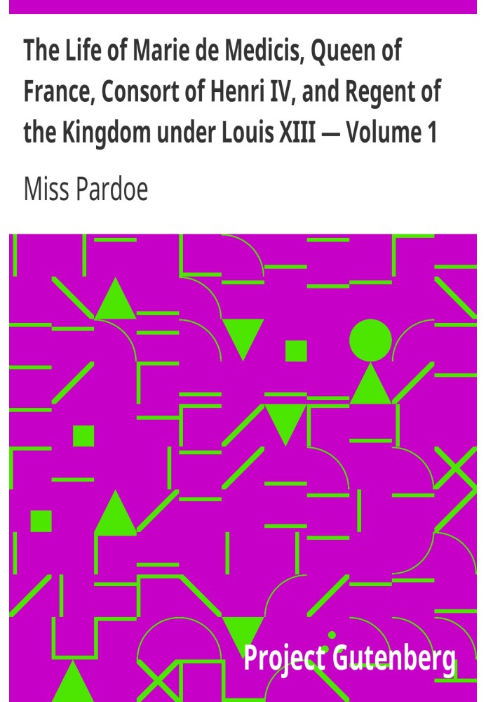 The Life of Marie de Medicis, Queen of France, Consort of Henri IV, and Regent of the Kingdom under Louis XIII — Volume 1