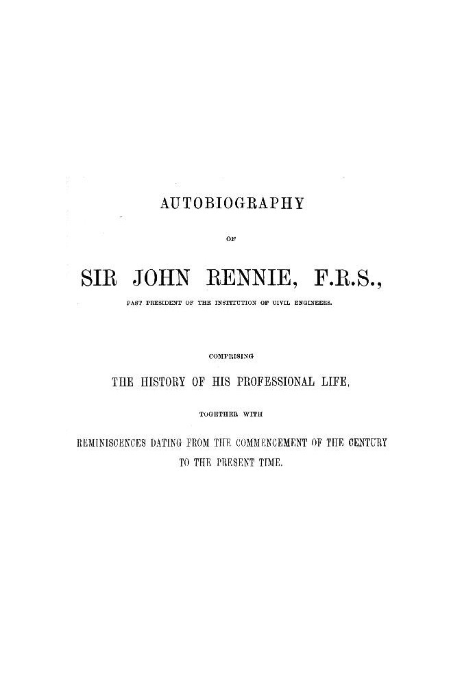 Autobiography of Sir John Rennie, F.R.S., Past President of the Institute of Civil Engineers Comprising the history of his profe