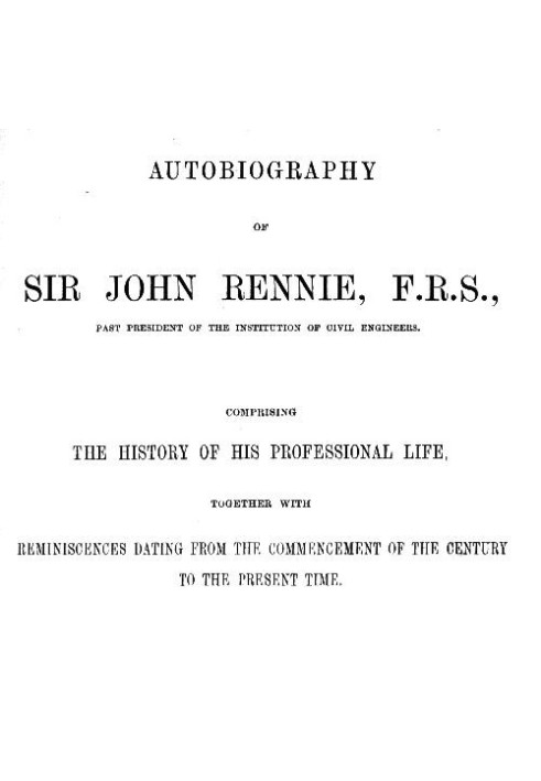 Autobiography of Sir John Rennie, F.R.S., Past President of the Institute of Civil Engineers Comprising the history of his profe